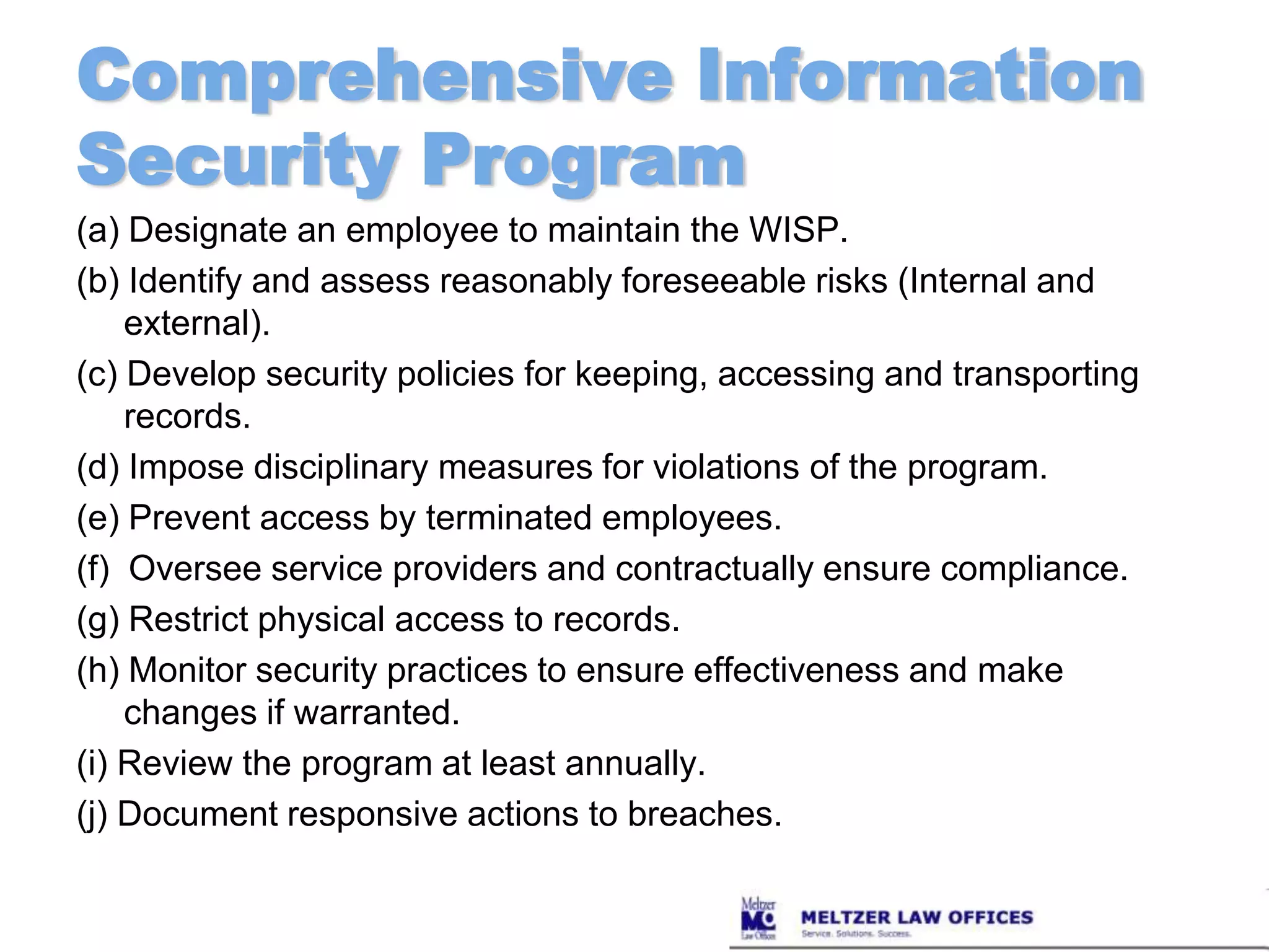 Comprehensive Information Security Program(a) Designate an employee to maintain the WISP.(b) Identify and assess reasonably foreseeable risks (Internal and external).(c) Develop security policies for keeping, accessing and transporting records.(d) Impose disciplinary measures for violations of the program.(e) Prevent access by terminated employees.(f)  Oversee service providers and contractually ensure compliance.(g) Restrict physical access to records.(h) Monitor security practices to ensure effectiveness and make changes if warranted.(i) Review the program at least annually.(j) Document responsive actions to breaches.