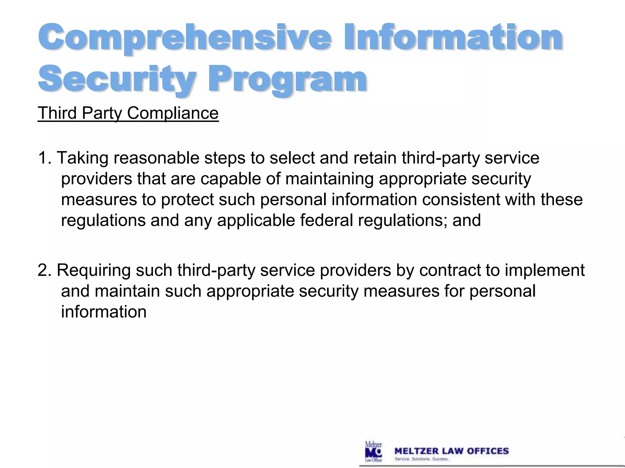 Comprehensive Information Security ProgramThird Party Compliance1. Taking reasonable steps to select and retain third-party service providers that are capable of maintaining appropriate security measures to protect such personal information consistent with these regulations and any applicable federal regulations; and 2. Requiring such third-party service providers by contract to implement and maintain such appropriate security measures for personal information 