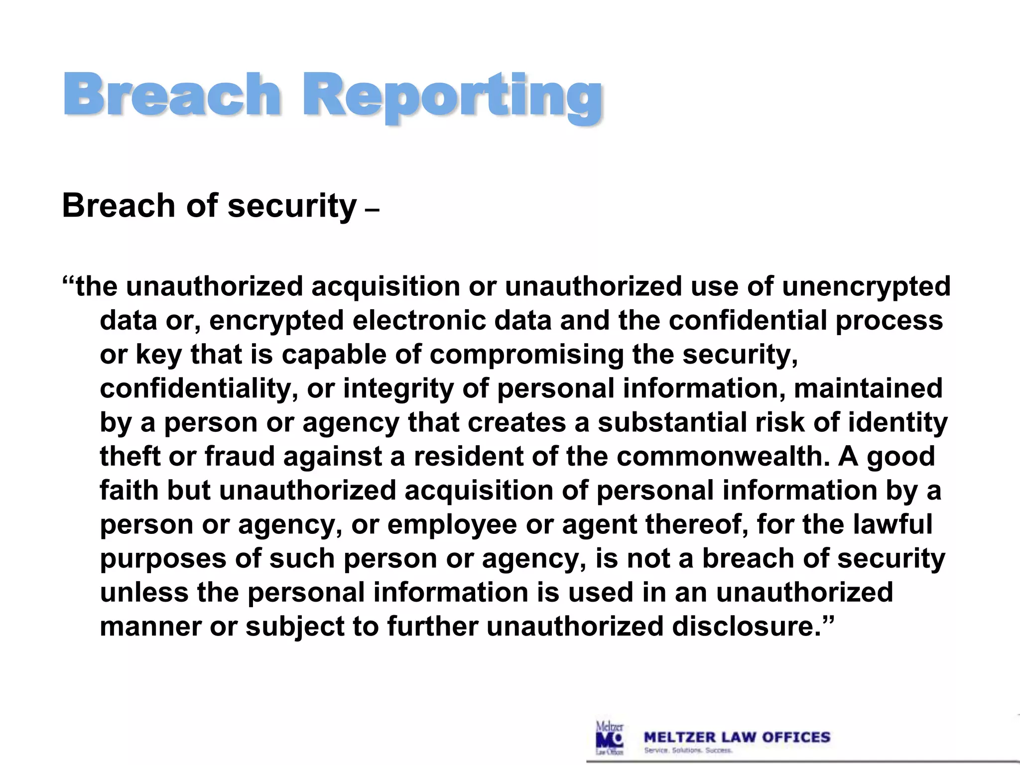 Breach ReportingBreach of security –“the unauthorized acquisition or unauthorized use of unencrypted data or, encrypted electronic data and the confidential process or key that is capable of compromising the security, confidentiality, or integrity of personal information, maintained by a person or agency that creates a substantial risk of identity theft or fraud against a resident of the commonwealth. A good faith but unauthorized acquisition of personal information by a person or agency, or employee or agent thereof, for the lawful purposes of such person or agency, is not a breach of security unless the personal information is used in an unauthorized manner or subject to further unauthorized disclosure.”