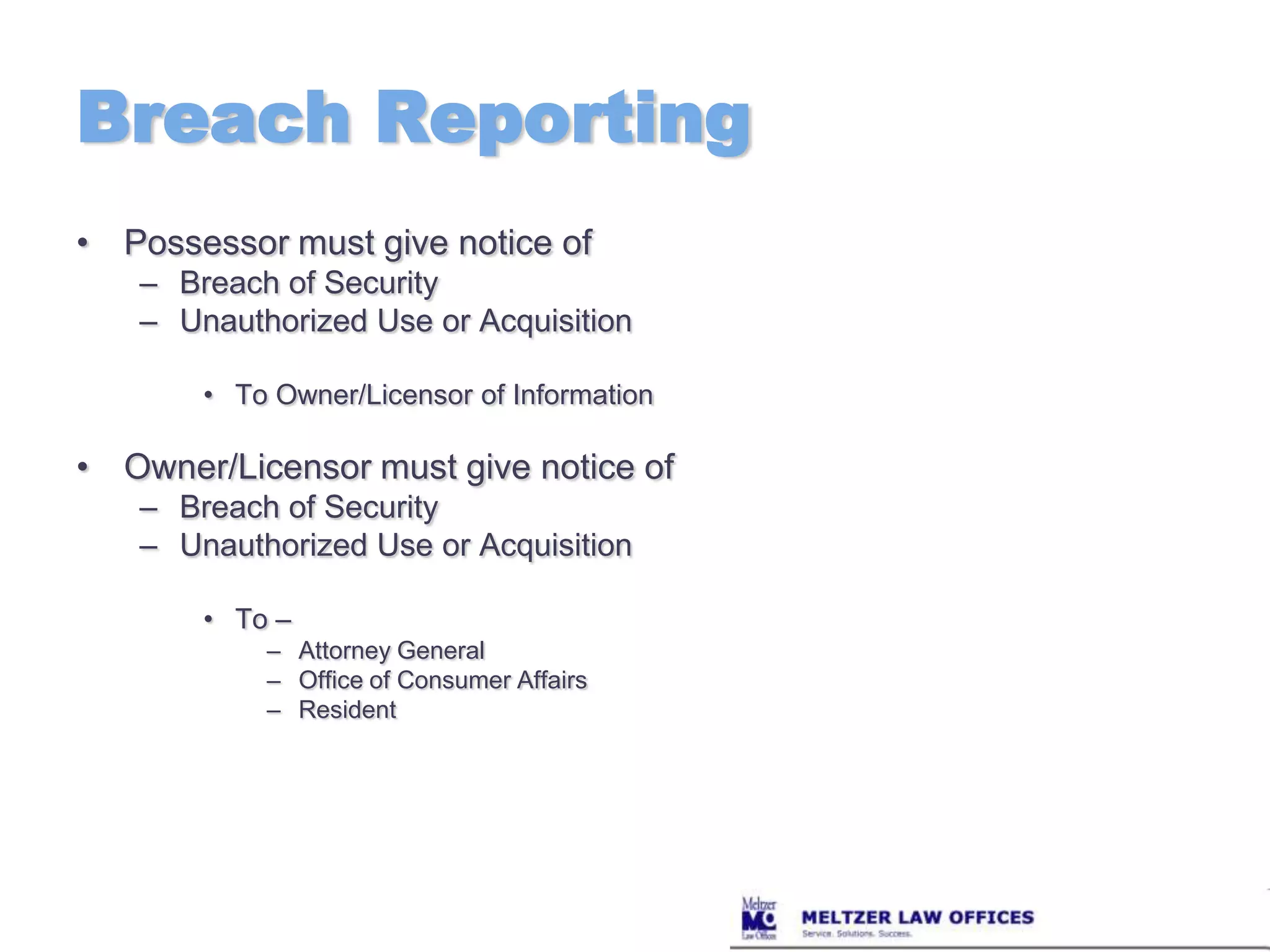 Breach ReportingPossessor must give notice ofBreach of SecurityUnauthorized Use or AcquisitionTo Owner/Licensor of InformationOwner/Licensor must give notice of Breach of SecurityUnauthorized Use or AcquisitionTo – Attorney GeneralOffice of Consumer AffairsResident