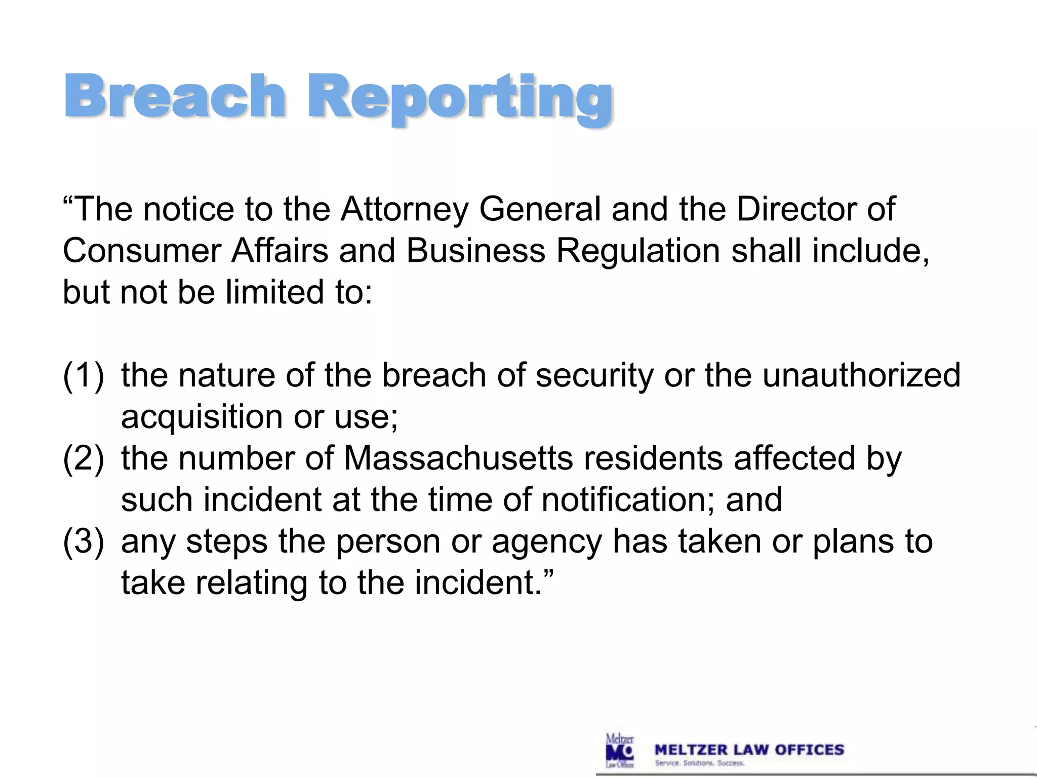 Breach Reporting“The notice to the Attorney General and the Director of Consumer Affairs and Business Regulation shall include, but not be limited to: the nature of the breach of security or the unauthorized acquisition or use; the number of Massachusetts residents affected by such incident at the time of notification; and any steps the person or agency has taken or plans to take relating to the incident.”