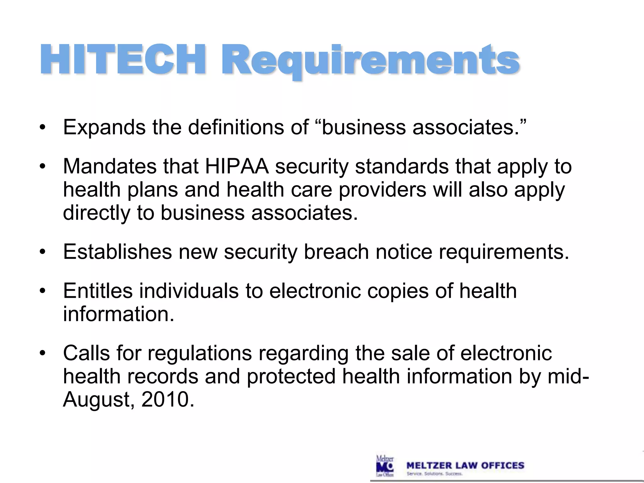 HITECH RequirementsExpands the definitions of “business associates.” Mandates that HIPAA security standards that apply to health plans and health care providers will also apply directly to business associates.Establishes new security breach notice requirements.Entitles individuals to electronic copies of health information. Calls for regulations regarding the sale of electronic health records and protected health information by mid-August, 2010.