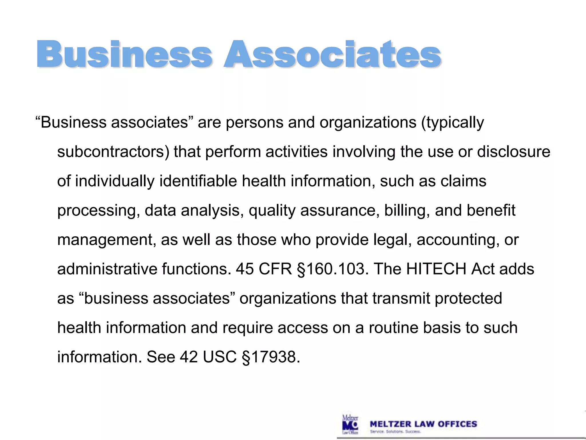 Business Associates“Business associates” are persons and organizations (typically subcontractors) that perform activities involving the use or disclosure of individually identifiable health information, such as claims processing, data analysis, quality assurance, billing, and benefit management, as well as those who provide legal, accounting, or administrative functions. 45 CFR §160.103. The HITECH Act adds as “business associates” organizations that transmit protected health information and require access on a routine basis to such information. See 42 USC §17938.