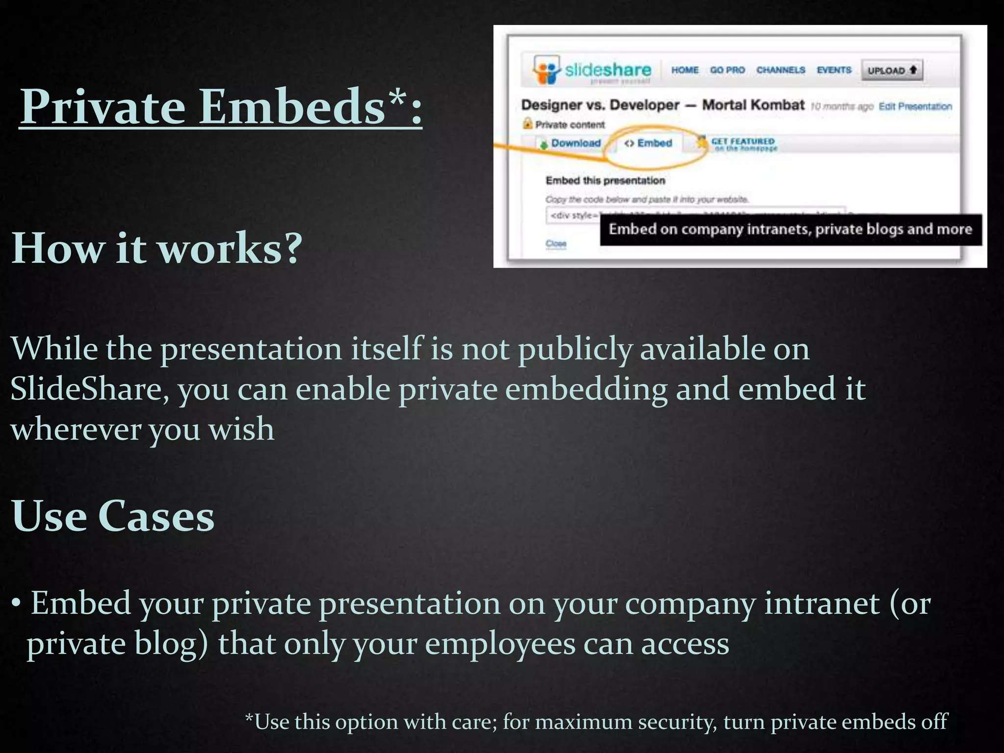 Private Embeds*:

How it works?

While the presentation itself is not publicly available on
SlideShare, you can enable private embedding and embed it
wherever you wish

Use Cases
• Embed your private presentation on your company intranet (or
  private blog) that only your employees can access

               *Use this option with care; for maximum security, turn private embeds off
 