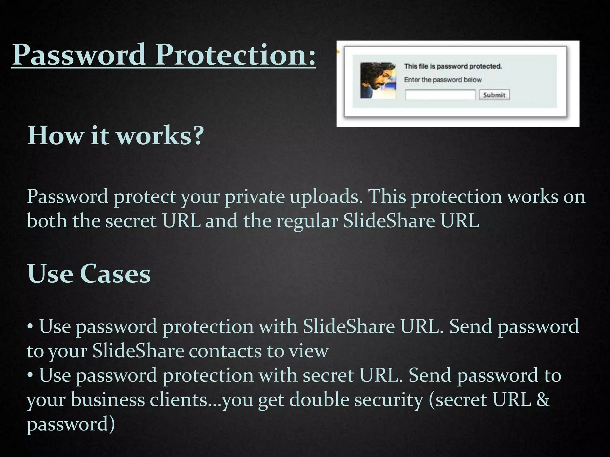 Password Protection:

 How it works?

 Password protect your private uploads. This protection works on
 both the secret URL and the regular SlideShare URL

 Use Cases
 • Use password protection with SlideShare URL. Send password
 to your SlideShare contacts to view
 • Use password protection with secret URL. Send password to
 your business clients…you get double security (secret URL &
 password)
 