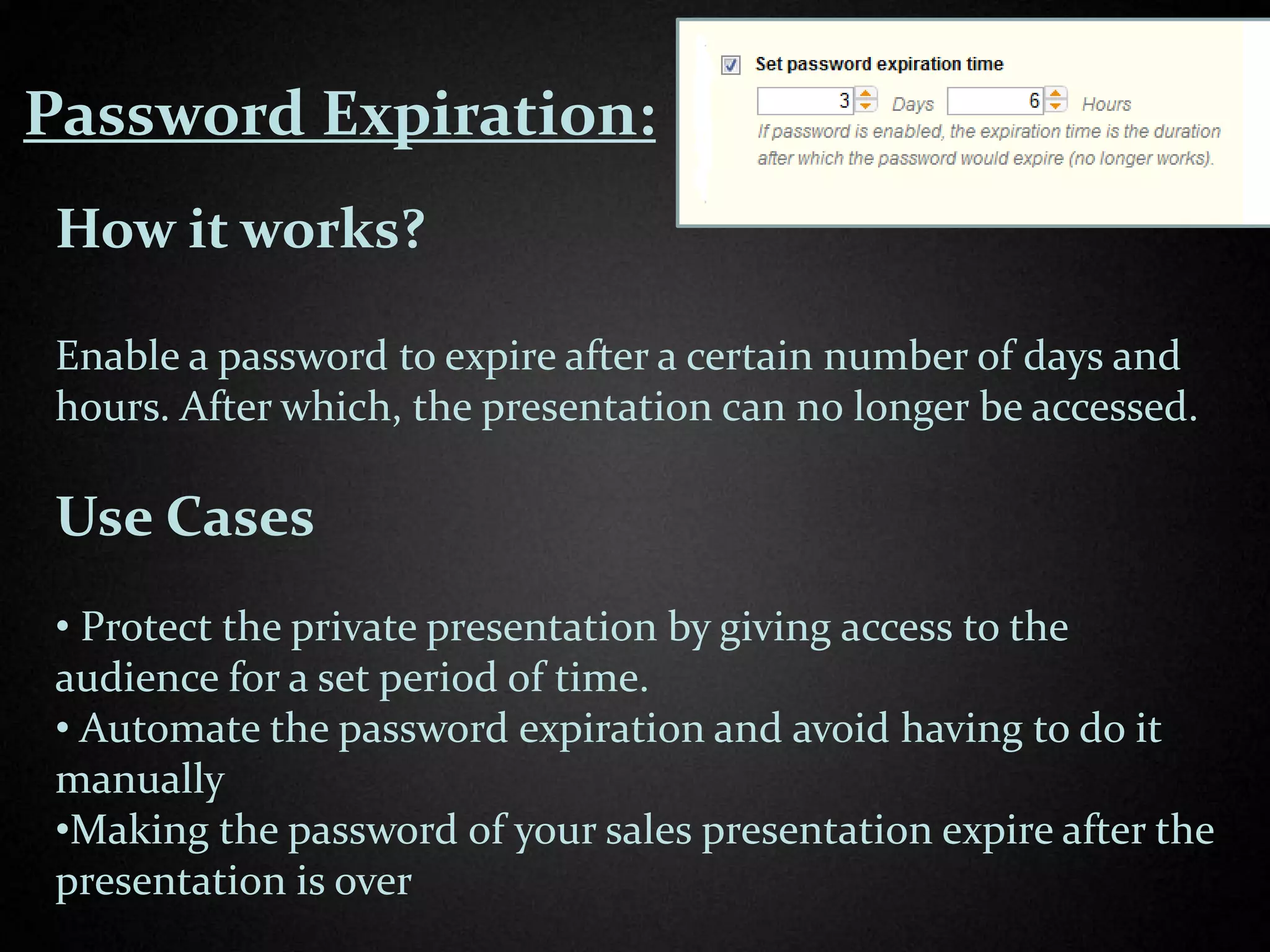 Password Expiration:
 How it works?

 Enable a password to expire after a certain number of days and
 hours. After which, the presentation can no longer be accessed.

 Use Cases
 • Protect the private presentation by giving access to the
 audience for a set period of time.
 • Automate the password expiration and avoid having to do it
 manually
 •Making the password of your sales presentation expire after the
 presentation is over
 