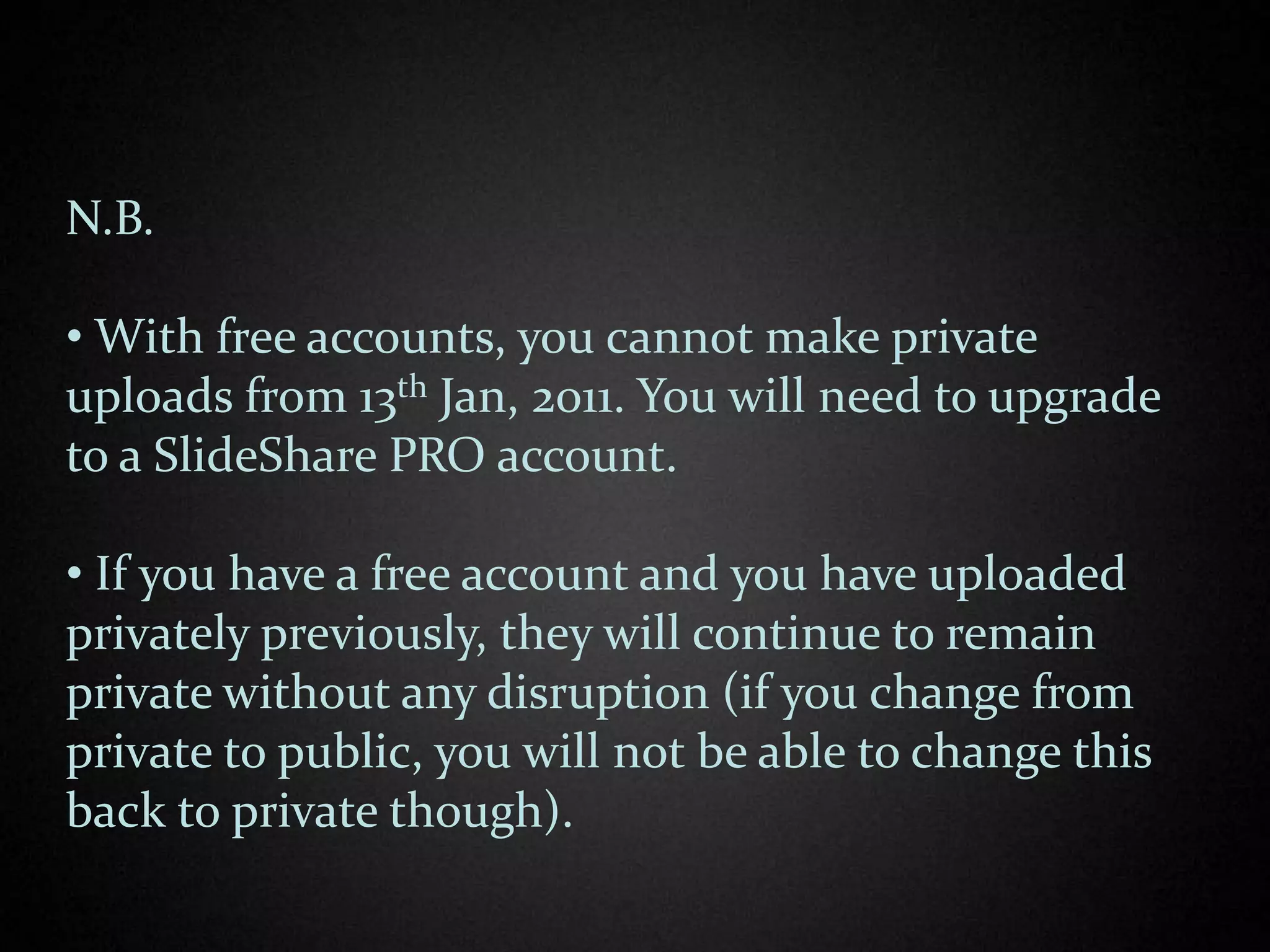 N.B.

• With free accounts, you cannot make private
uploads from 13th Jan, 2011. You will need to upgrade
to a SlideShare PRO account.

• If you have a free account and you have uploaded
privately previously, they will continue to remain
private without any disruption (if you change from
private to public, you will not be able to change this
back to private though).
 