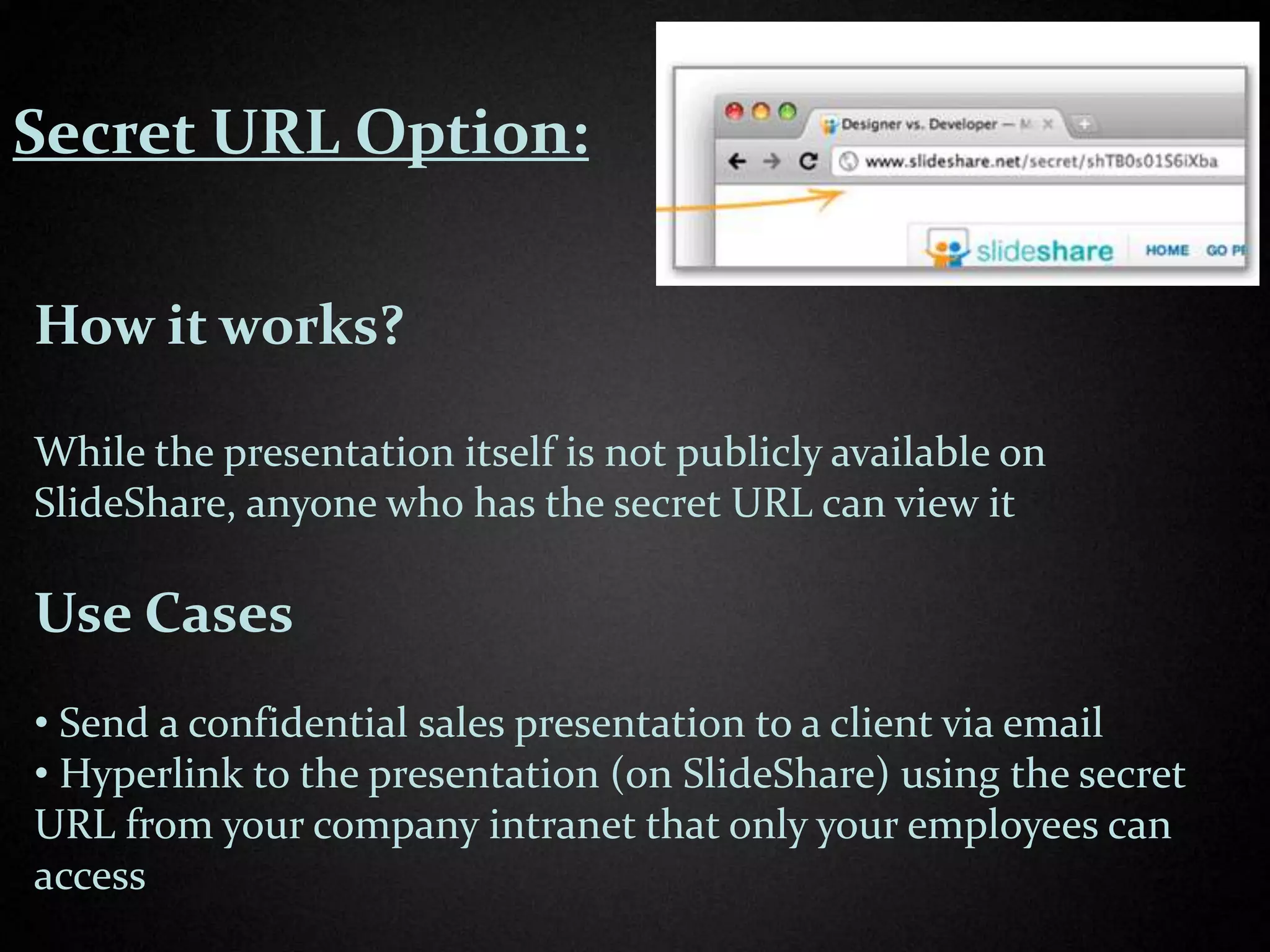Secret URL Option:


How it works?

While the presentation itself is not publicly available on
SlideShare, anyone who has the secret URL can view it

Use Cases
• Send a confidential sales presentation to a client via email
• Hyperlink to the presentation (on SlideShare) using the secret
URL from your company intranet that only your employees can
access
 