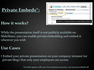Private Embeds*:

How it works?

While the presentation itself is not publicly available on
SlideShare, you can enable private embedding and embed it
wherever you wish

Use Cases
• Embed your private presentation on your company intranet (or
  private blog) that only your employees can access

               *Use this option with care; for maximum security, turn private embeds off
 