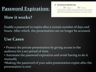Password Expiration:
 How it works?

 Enable a password to expire after a certain number of days and
 hours. After which, the presentation can no longer be accessed.

 Use Cases
 • Protect the private presentation by giving access to the
 audience for a set period of time.
 • Automate the password expiration and avoid having to do it
 manually
 •Making the password of your sales presentation expire after the
 presentation is over
 