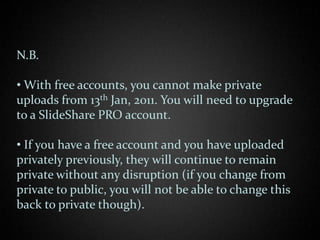 N.B.

• With free accounts, you cannot make private
uploads from 13th Jan, 2011. You will need to upgrade
to a SlideShare PRO account.

• If you have a free account and you have uploaded
privately previously, they will continue to remain
private without any disruption (if you change from
private to public, you will not be able to change this
back to private though).
 