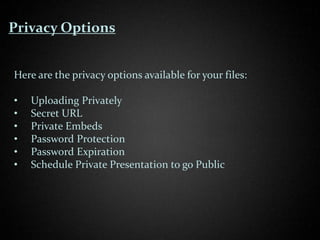 Privacy Options


Here are the privacy options available for your files:

•   Uploading Privately
•   Secret URL
•   Private Embeds
•   Password Protection
•   Password Expiration
•   Schedule Private Presentation to go Public
 