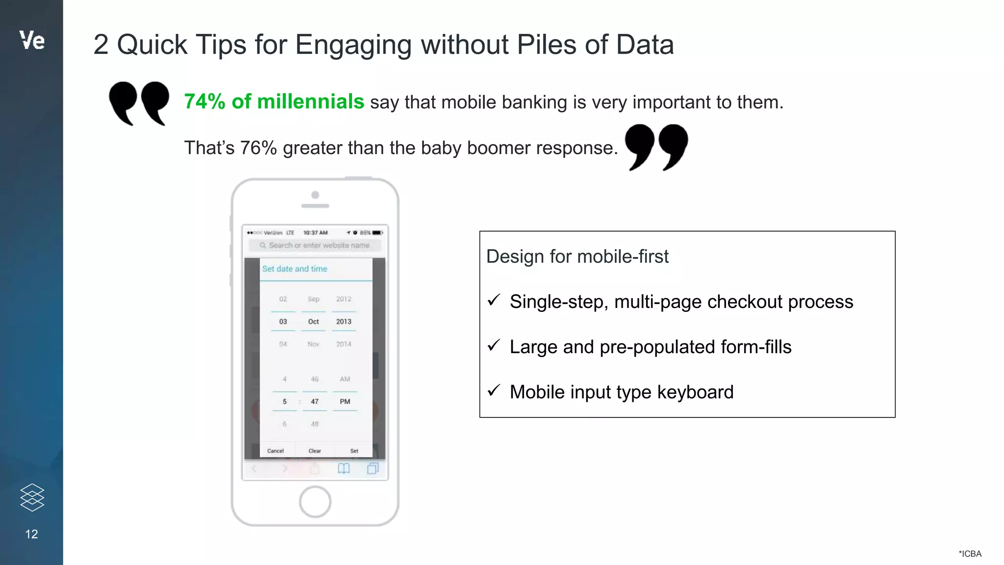 12
2 Quick Tips for Engaging without Piles of Data
Design for mobile-first
 Single-step, multi-page checkout process
 Large and pre-populated form-fills
 Mobile input type keyboard
74% of millennials say that mobile banking is very important to them.
That’s 76% greater than the baby boomer response.
*ICBA
 