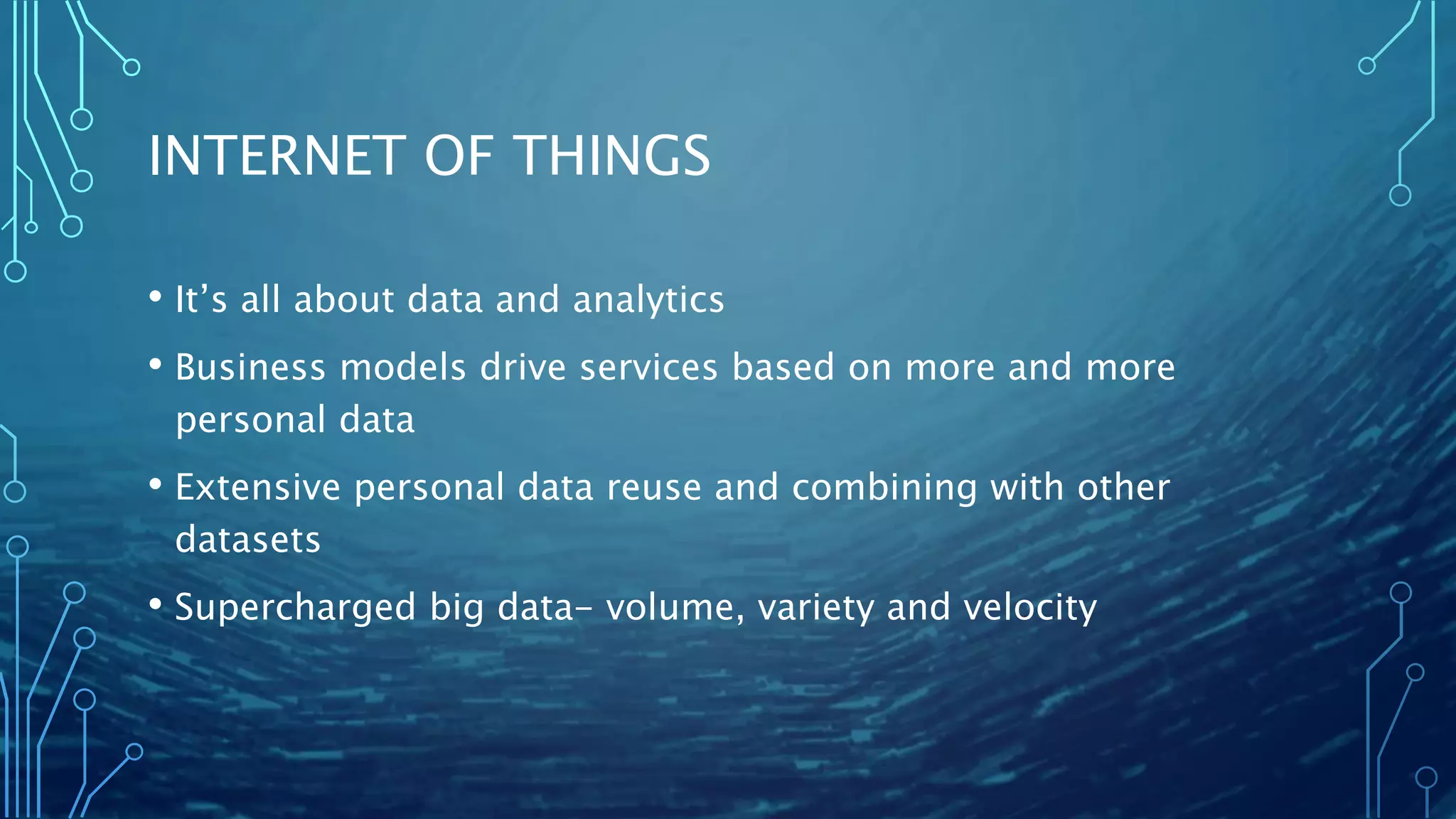 INTERNET OF THINGS
• It’s all about data and analytics
• Business models drive services based on more and more
personal data
• Extensive personal data reuse and combining with other
datasets
• Supercharged big data- volume, variety and velocity
 
