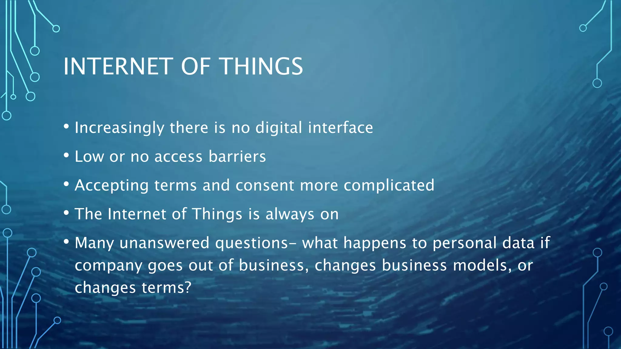 INTERNET OF THINGS
• Increasingly there is no digital interface
• Low or no access barriers
• Accepting terms and consent more complicated
• The Internet of Things is always on
• Many unanswered questions- what happens to personal data if
company goes out of business, changes business models, or
changes terms?
 
