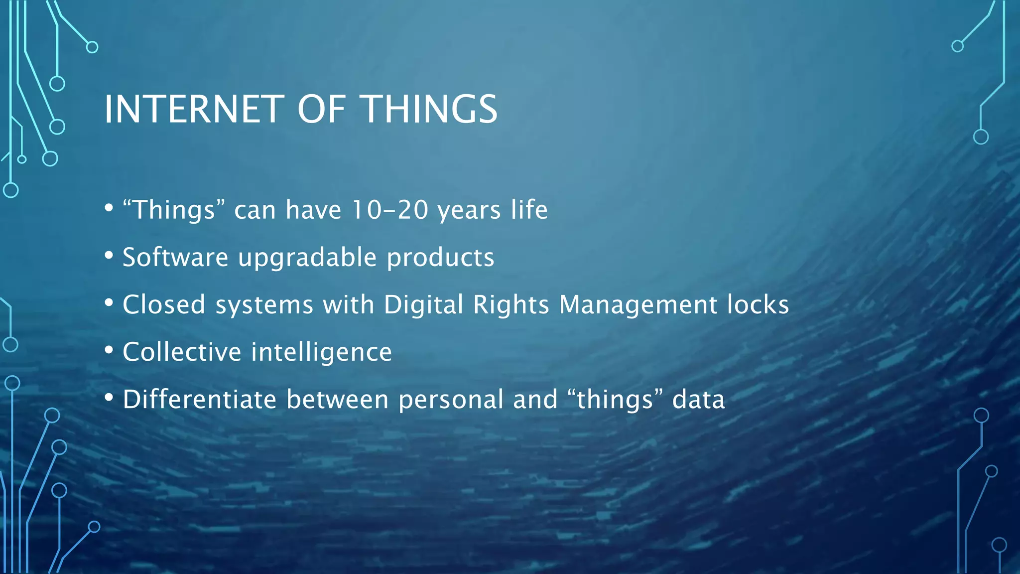 INTERNET OF THINGS
• “Things” can have 10-20 years life
• Software upgradable products
• Closed systems with Digital Rights Management locks
• Collective intelligence
• Differentiate between personal and “things” data
 