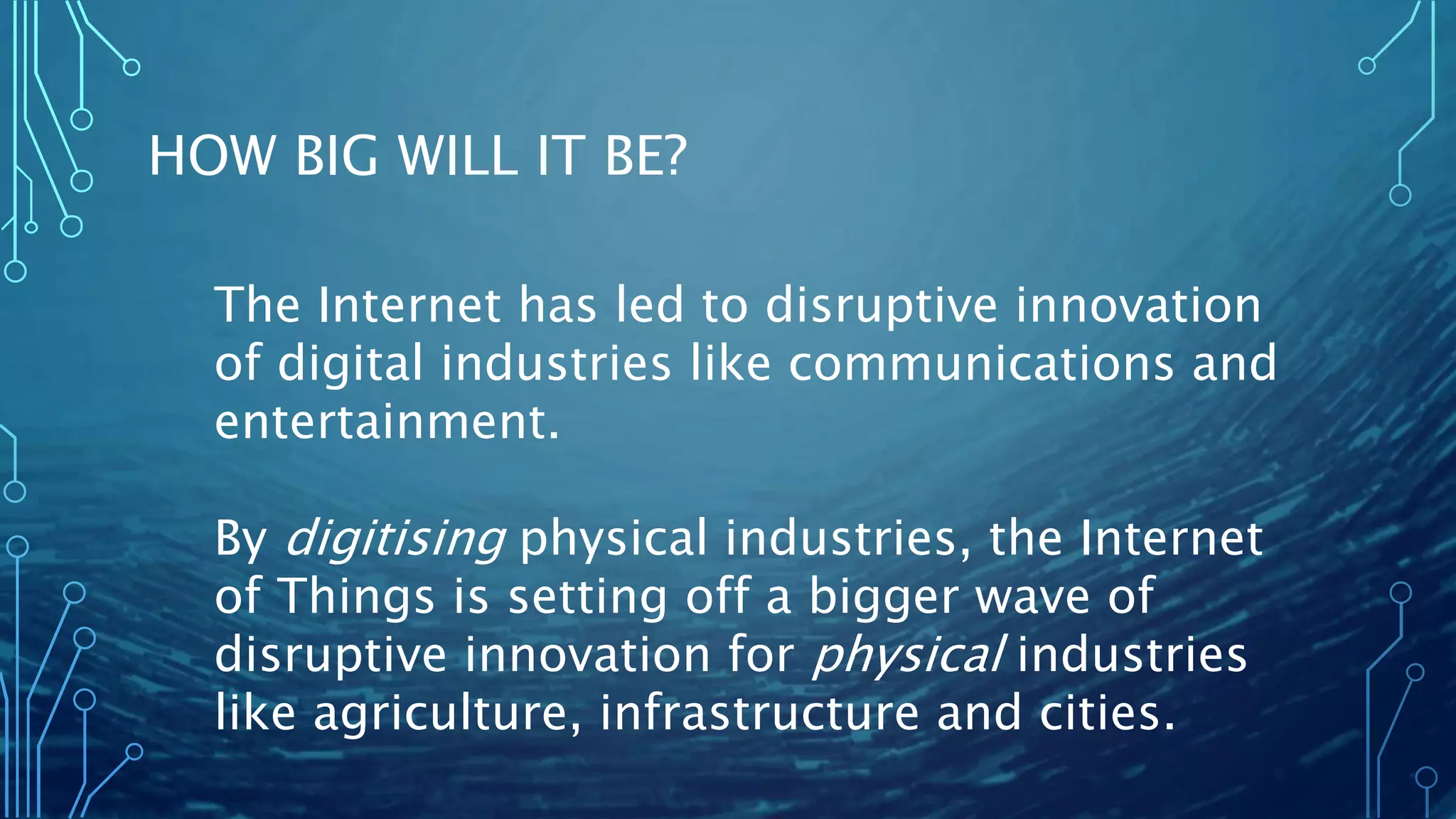 HOW BIG WILL IT BE?
The Internet has led to disruptive innovation
of digital industries like communications and
entertainment.
By digitising physical industries, the Internet
of Things is setting off a bigger wave of
disruptive innovation for physical industries
like agriculture, infrastructure and cities.
 