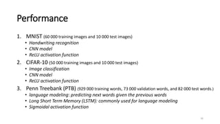 Performance
1. MNIST (60 000 training images and 10 000 test images)
• Handwriting recognition
• CNN model
• ReLU activation function
2. CIFAR-10 (50 000 training images and 10 000 test images)
• Image classification
• CNN model
• ReLU activation function
3. Penn Treebank (PTB) (929 000 training words, 73 000 validation words, and 82 000 test words.)
• language modeling: predicting next words given the previous words
• Long Short Term Memory (LSTM): commonly used for language modeling
• Sigmoidal activation function
16
 
