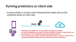 Running predictions on client-side
• A naive solution is to have clients download the model and run the
prediction phase on client-side.
Model
• It becomes more difficult for service providers to update their models.
• For security applications (e.g., spam or malware detection services), an adversary can use
the model as an oracle to develop strategies for evading detection.
• If the training data contains sensitive information (such as patient records from a
hospital) revealing the model may compromise privacy of the training data.
3
 