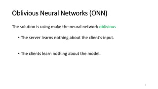 Oblivious Neural Networks (ONN)
The solution is using make the neural network oblivious
• The server learns nothing about the client’s input.
• The clients learn nothing about the model.
4
 
