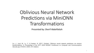 Oblivious Neural Network
Predictions via MiniONN
Transformations
Presented by: Sherif Abdelfattah
Liu, J., Juuti, M., Lu, Y., & Asokan, N. (2017, October). Oblivious neural network predictions via minionn
transformations. In Proceedings of the 2017 ACM SIGSAC Conference on Computer and Communications
Security (pp. 619-631). ACM. (121 citation)
1
 