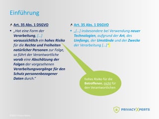 ©2022 Privacy Xperts
Einführung
Art. 35 Abs. 1 DSGVO
 „Hat eine Form der
Verarbeitung, […]
voraussichtlich ein hohes Risiko
für die Rechte und Freiheiten
natürlicher Personen zur Folge,
so führt der Verantwortliche
vorab eine Abschätzung der
Folgen der vorgesehenen
Verarbeitungsvorgänge für den
Schutz personenbezogener
Daten durch.“
Art. 35 Abs. 1 DSGVO
 „[…] insbesondere bei Verwendung neuer
Technologien, aufgrund der Art, des
Umfangs, der Umstände und der Zwecke
der Verarbeitung […]“
hohes Risiko für die
Betroffenen, nicht für
den Verantwortlichen
 