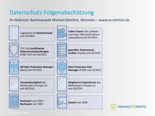 ©2022 Privacy Xperts
Datenschutz-Folgenabschätzung
Ihr Referent: Rechtsanwalt Michael Rohrlich, Würselen – www.ra-rohrlich.de
zugelassen als Rechtsanwalt
seit 03/2003
Video-Trainer bei LinkedIn
Learning / Microsoft (ehem.
video2brain) seit 07/2012
TÜV Süd zertifizierter
Datenschutzbeauftragter
(DSB-TÜV) seit 06/2012
geprüfter Datenschutz-
auditor (Haufe) seit 02/2022
HR Data Protection Manager
(Beck) seit 07/2021
Data Protection Risk
Manager (FOM) seit 10/2021
Vorstandsmitglied des
Webmasters Europe e.V.
seit 09/2010
Mitglied im Expertenrat des
Webmasters Europe e.V.
seit 03/2019
Fachautor seit 1997 /
Buchautor seit 2005
Dozent seit 1998
 