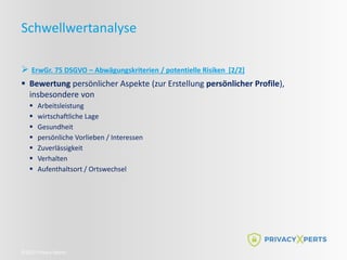  ErwGr. 75 DSGVO – Abwägungskriterien / potentielle Risiken [2/2]
 Bewertung persönlicher Aspekte (zur Erstellung persönlicher Profile),
insbesondere von
 Arbeitsleistung
 wirtschaftliche Lage
 Gesundheit
 persönliche Vorlieben / Interessen
 Zuverlässigkeit
 Verhalten
 Aufenthaltsort / Ortswechsel
©2022 Privacy Xperts
Schwellwertanalyse
 