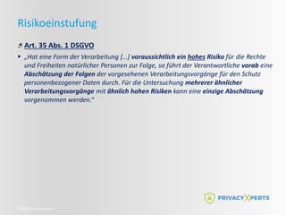 ©2022 Privacy Xperts
Risikoeinstufung
Art. 35 Abs. 1 DSGVO
 „Hat eine Form der Verarbeitung […] voraussichtlich ein hohes Risiko für die Rechte
und Freiheiten natürlicher Personen zur Folge, so führt der Verantwortliche vorab eine
Abschätzung der Folgen der vorgesehenen Verarbeitungsvorgänge für den Schutz
personenbezogener Daten durch. Für die Untersuchung mehrerer ähnlicher
Verarbeitungsvorgänge mit ähnlich hohen Risiken kann eine einzige Abschätzung
vorgenommen werden.“
 