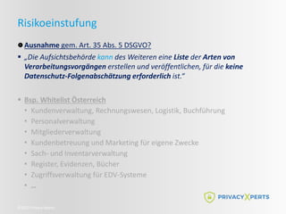 ©2022 Privacy Xperts
Risikoeinstufung
Ausnahme gem. Art. 35 Abs. 5 DSGVO?
 „Die Aufsichtsbehörde kann des Weiteren eine Liste der Arten von
Verarbeitungsvorgängen erstellen und veröffentlichen, für die keine
Datenschutz-Folgenabschätzung erforderlich ist.“
 Bsp. Whitelist Österreich
• Kundenverwaltung, Rechnungswesen, Logistik, Buchführung
• Personalverwaltung
• Mitgliederverwaltung
• Kundenbetreuung und Marketing für eigene Zwecke
• Sach- und Inventarverwaltung
• Register, Evidenzen, Bücher
• Zugriffsverwaltung für EDV-Systeme
• …
 