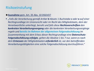 ©2022 Privacy Xperts
Risikoeinstufung
Ausnahme gem. Art. 35 Abs. 10 DSGVO?
 „Falls die Verarbeitung gemäß Artikel 6 Absatz 1 Buchstabe c oder e auf einer
Rechtsgrundlage im Unionsrecht oder im Recht des Mitgliedstaats, dem der
Verantwortliche unterliegt, beruht und falls diese Rechtsvorschriften den
konkreten Verarbeitungsvorgang oder die konkreten Verarbeitungsvorgänge
regeln und bereits im Rahmen der allgemeinen Folgenabschätzung im
Zusammenhang mit dem Erlass dieser Rechtsgrundlage eine Datenschutz-
Folgenabschätzung erfolgte, gelten die Absätze 1 bis 7 nur, wenn es nach
dem Ermessen der Mitgliedstaaten erforderlich ist, vor den betreffenden
Verarbeitungstätigkeiten eine solche Folgenabschätzung durchzuführen.“
 