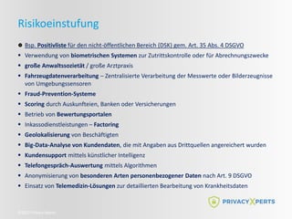 ©2022 Privacy Xperts
Risikoeinstufung
Bsp. Positivliste für den nicht-öffentlichen Bereich (DSK) gem. Art. 35 Abs. 4 DSGVO
 Verwendung von biometrischen Systemen zur Zutrittskontrolle oder für Abrechnungszwecke
 große Anwaltssozietät / große Arztpraxis
 Fahrzeugdatenverarbeitung – Zentralisierte Verarbeitung der Messwerte oder Bilderzeugnisse
von Umgebungssensoren
 Fraud-Prevention-Systeme
 Scoring durch Auskunfteien, Banken oder Versicherungen
 Betrieb von Bewertungsportalen
 Inkassodienstleistungen – Factoring
 Geolokalisierung von Beschäftigten
 Big-Data-Analyse von Kundendaten, die mit Angaben aus Drittquellen angereichert wurden
 Kundensupport mittels künstlicher Intelligenz
 Telefongespräch-Auswertung mittels Algorithmen
 Anonymisierung von besonderen Arten personenbezogener Daten nach Art. 9 DSGVO
 Einsatz von Telemedizin-Lösungen zur detaillierten Bearbeitung von Krankheitsdaten
 