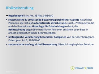 ©2022 Privacy Xperts
Risikoeinstufung
Regelbeispiel i.S.v. Art. 35 Abs. 3 DSGVO
 systematische & umfassende Bewertung persönlicher Aspekte natürlicher
Personen, die sich auf automatisierte Verarbeitung einschl. Profiling gründet
und die ihrerseits als Grundlage für Entscheidungen dient, die
Rechtswirkung gegenüber natürlichen Personen entfalten oder diese in
ähnlich erheblicher Weise beeinträchtigen,
 umfangreiche Verarbeitung besonderer Kategorien von personenbezogenen
Daten gem. Art 9, 10 DSGVO
 systematische umfangreiche Überwachung öffentlich zugänglicher Bereiche
 