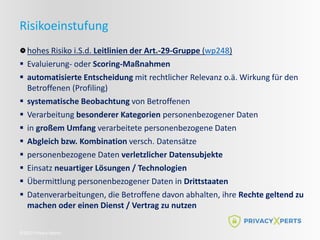©2022 Privacy Xperts
Risikoeinstufung
hohes Risiko i.S.d. Leitlinien der Art.-29-Gruppe (wp248)
 Evaluierung- oder Scoring-Maßnahmen
 automatisierte Entscheidung mit rechtlicher Relevanz o.ä. Wirkung für den
Betroffenen (Profiling)
 systematische Beobachtung von Betroffenen
 Verarbeitung besonderer Kategorien personenbezogener Daten
 in großem Umfang verarbeitete personenbezogene Daten
 Abgleich bzw. Kombination versch. Datensätze
 personenbezogene Daten verletzlicher Datensubjekte
 Einsatz neuartiger Lösungen / Technologien
 Übermittlung personenbezogener Daten in Drittstaaten
 Datenverarbeitungen, die Betroffene davon abhalten, ihre Rechte geltend zu
machen oder einen Dienst / Vertrag zu nutzen
 