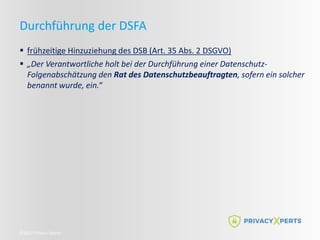 ©2022 Privacy Xperts
Durchführung der DSFA
 frühzeitige Hinzuziehung des DSB (Art. 35 Abs. 2 DSGVO)
 „Der Verantwortliche holt bei der Durchführung einer Datenschutz-
Folgenabschätzung den Rat des Datenschutzbeauftragten, sofern ein solcher
benannt wurde, ein.“
 