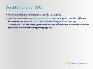 ©2022 Privacy Xperts
Durchführung der DSFA
 Rückfragen bei Betroffenen (Art. 35 Abs. 9 DSGVO)
 „Der Verantwortliche holt gegebenenfalls den Standpunkt der betroffenen
Personen oder ihrer Vertreter zu der beabsichtigten Verarbeitung
unbeschadet des Schutzes gewerblicher oder öffentlicher Interessen oder der
Sicherheit der Verarbeitungsvorgänge ein.“
 