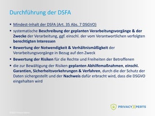 ©2022 Privacy Xperts
Durchführung der DSFA
 Mindest-Inhalt der DSFA (Art. 35 Abs. 7 DSGVO)
 systematische Beschreibung der geplanten Verarbeitungsvorgänge & der
Zwecke der Verarbeitung, ggf. einschl. der vom Verantwortlichen verfolgten
berechtigten Interessen
 Bewertung der Notwendigkeit & Verhältnismäßigkeit der
Verarbeitungsvorgänge in Bezug auf den Zweck
 Bewertung der Risiken für die Rechte und Freiheiten der Betroffenen
 die zur Bewältigung der Risiken geplanten Abhilfemaßnahmen, einschl.
Garantien, Sicherheitsvorkehrungen & Verfahren, durch die der Schutz der
Daten sichergestellt und der Nachweis dafür erbracht wird, dass die DSGVO
eingehalten wird
 