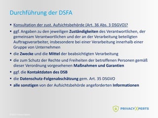©2022 Privacy Xperts
Durchführung der DSFA
 Konsultation der zust. Aufsichtsbehörde (Art. 36 Abs. 3 DSGVO)?
 ggf. Angaben zu den jeweiligen Zuständigkeiten des Verantwortlichen, der
gemeinsam Verantwortlichen und der an der Verarbeitung beteiligten
Auftragsverarbeiter, insbesondere bei einer Verarbeitung innerhalb einer
Gruppe von Unternehmen
 die Zwecke und die Mittel der beabsichtigten Verarbeitung
 die zum Schutz der Rechte und Freiheiten der betroffenen Personen gemäß
dieser Verordnung vorgesehenen Maßnahmen und Garantien
 ggf. die Kontaktdaten des DSB
 die Datenschutz-Folgenabschätzung gem. Art. 35 DSGVO
 alle sonstigen von der Aufsichtsbehörde angeforderten Informationen
 