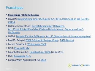 ©2022 Privacy Xperts
Praxistipps
 Praxistipps / Hilfestellungen
 BayLDA: Durchführung einer DSFA gem. Art. 35 in Anlehnung an die ISO/IEC
29134
 Datenschutzzentrum: Durchführung einer DSFA gem.
Art. 35 mit Rückgriff auf das SDM am Beispiel eines „Pay as you drive“-
Verfahrens
 GMDS: Beispiel für eine DFSA gem. Art. 35 (Krankenhaus-Informationssystem)
 BayLfD: Beispiel DSFA Erforderlichkeitsprüfung / DSFA-Bericht
 Forum Privatheit: Whitepaper DSFA
 GDD: Praxishilfe XIV
 Fraunhofer Institut: Handbuch zur DSFA (kostenfrei)
 DSK: Kurzpapier Nr. 5
 Corona Warn App: Bericht zur DSFA
 