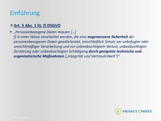 ©2022 Privacy Xperts
Einführung
Art. 5 Abs. 1 lit. f) DSGVO
 „Personenbezogene Daten müssen […]
f) in einer Weise verarbeitet werden, die eine angemessene Sicherheit der
personenbezogenen Daten gewährleistet, einschließlich Schutz vor unbefugter oder
unrechtmäßiger Verarbeitung und vor unbeabsichtigtem Verlust, unbeabsichtigter
Zerstörung oder unbeabsichtigter Schädigung durch geeignete technische und
organisatorische Maßnahmen („Integrität und Vertraulichkeit“)“
 