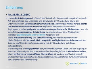 ©2022 Privacy Xperts
Einführung
Art. 32 Abs. 1 DSGVO
 „Unter Berücksichtigung des Stands der Technik, der Implementierungskosten und der
Art, des Umfangs, der Umstände und der Zwecke der Verarbeitung sowie der
unterschiedlichen Eintrittswahrscheinlichkeit und Schwere des Risikos für die Rechte
und Freiheiten natürlicher Personen treffen der Verantwortliche und der
Auftragsverarbeiter geeignete technische und organisatorische Maßnahmen, um ein
dem Risiko angemessenes Schutzniveau zu gewährleisten; diese Maßnahmen
schließen gegebenenfalls unter anderem Folgendes ein:
a) die Pseudonymisierung und Verschlüsselung personenbezogener Daten;
b) die Fähigkeit, die Vertraulichkeit, Integrität, Verfügbarkeit und Belastbarkeit der
Systeme und Dienste im Zusammenhang mit der Verarbeitung auf Dauer
sicherzustellen;
c) die Fähigkeit, die Verfügbarkeit der personenbezogenen Daten und den Zugang zu
ihnen bei einem physischen oder technischen Zwischenfall rasch wiederherzustellen;
d) ein Verfahren zur regelmäßigen Überprüfung, Bewertung und Evaluierung der
Wirksamkeit der technischen und organisatorischen Maßnahmen zur Gewährleistung
der Sicherheit der Verarbeitung.“
 