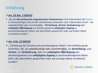 ©2022 Privacy Xperts
Einführung
Art. 32 Abs. 2 DSGVO
 „Bei der Beurteilung des angemessenen Schutzniveaus sind insbesondere die Risiken
zu berücksichtigen, die mit der Verarbeitung verbunden sind, insbesondere durch – ob
unbeabsichtigt oder unrechtmäßig – Vernichtung, Verlust, Veränderung oder
unbefugte Offenlegung von beziehungsweise unbefugten Zugang zu
personenbezogenen Daten, die übermittelt, gespeichert oder auf andere Weise
verarbeitet wurden.“
Art. 4 Nr. 12 DSGVO
 „‘Verletzung des Schutzes personenbezogener Daten‘ eine Verletzung der
Sicherheit, die, ob unbeabsichtigt oder unrechtmäßig, zur Vernichtung, zum
Verlust, zur Veränderung, oder zur unbefugten Offenlegung von
beziehungsweise zum unbefugten Zugang zu personenbezogenen Daten
führt, die übermittelt, gespeichert oder auf sonstige Weise verarbeitet
wurden“
 