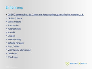 ©2022 Privacy Xperts
Einführung
DSGVO anwendbar, da Daten mit Personenbezug verarbeitet werden, z.B.
 (Nutzer-) Name
 Status-Update
 Kommentar
 Kurznachricht
 Kontakt
 Gruppe
 Veranstaltung
 gefolgte Fanpage
 Foto / Video
 Verlinkung / Markierung
 Geodaten
 IP-Adresse
 