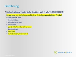 ©2022 Privacy Xperts
Einführung
Risikoabwägung / potentielle Schäden (vgl. ErwGr 75 DSGVO) [2/2]
 Bewertung persönlicher Aspekte (zur Erstellung persönlicher Profile),
insbesondere von
 Arbeitsleistung
 wirtschaftliche Lage
 Gesundheit
 persönliche Vorlieben / Interessen
 Zuverlässigkeit
 Verhalten
 Aufenthaltsort / Ortswechsel
 