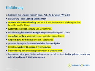 ©2022 Privacy Xperts
Einführung
Kriterien für „hohes Risiko“ gem. Art.-29-Gruppe (WP248)
 Evaluierung- oder Scoring-Maßnahmen
 automatisierte Entscheidung mit rechtlicher Relevanz o.ä. Wirkung für den
Betroffenen (Profiling)
 systematische Beobachtung von Betroffenen
 Verarbeitung besonderer Kategorien personenbezogener Daten
 in großem Umfang verarbeitete personenbezogene Daten
 Abgleich bzw. Kombination versch. Datensätze
 personenbezogene Daten verletzlicher Datensubjekte
 Einsatz neuartiger Lösungen / Technologien
 Übermittlung personenbezogener Daten in Drittstaaten
 Datenverarbeitungen, die Betroffene davon abhalten, ihre Rechte geltend zu machen
oder einen Dienst / Vertrag zu nutzen
 
