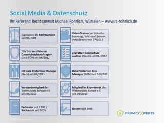 ©2022 Privacy Xperts
Social Media & Datenschutz
Ihr Referent: Rechtsanwalt Michael Rohrlich, Würselen – www.ra-rohrlich.de
zugelassen als Rechtsanwalt
seit 03/2003
Video-Trainer bei LinkedIn
Learning / Microsoft (ehem.
video2brain) seit 07/2012
TÜV Süd zertifizierter
Datenschutzbeauftragter
(DSB-TÜV) seit 06/2012
geprüfter Datenschutz-
auditor (Haufe) seit 02/2022
HR Data Protection Manager
(Beck) seit 07/2021
Data Protection Risk
Manager (FOM) seit 10/2021
Vorstandsmitglied des
Webmasters Europe e.V.
seit 09/2010
Mitglied im Expertenrat des
Webmasters Europe e.V.
seit 03/2019
Fachautor seit 1997 /
Buchautor seit 2005
Dozent seit 1998
 