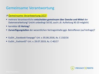 ©2022 Privacy Xperts
Gemeinsame Verantwortung
Gemeinsame Verantwortung (JC)?
 mehrere Verantwortliche entscheiden gemeinsam über Zwecke und Mittel der
Datenverarbeitung? (nicht unbedingt 50:50, auch z.B. Aufteilung 90:10 möglich)
 korrekter JC-Vertrag?
 Zurverfügungstellen der wesentlichen Vertragsinhalte ggü. Betroffenen (auf Anfrage)?
 EuGH, „Facebook Fanpage“-Urt. v. 05.06.2018, Az. C-210/16
 EuGH, „FashionID“-Urt. v. 29.07.2019, Az. C-40/17
 
