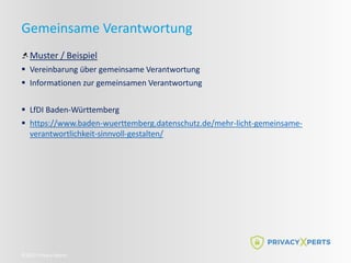 ©2022 Privacy Xperts
Gemeinsame Verantwortung
Muster / Beispiel
 Vereinbarung über gemeinsame Verantwortung
 Informationen zur gemeinsamen Verantwortung
 LfDI Baden-Württemberg
 https://www.baden-wuerttemberg.datenschutz.de/mehr-licht-gemeinsame-
verantwortlichkeit-sinnvoll-gestalten/
 