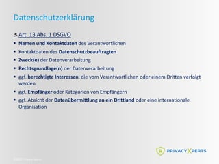 ©2022 Privacy Xperts
Datenschutzerklärung
Art. 13 Abs. 1 DSGVO
 Namen und Kontaktdaten des Verantwortlichen
 Kontaktdaten des Datenschutzbeauftragten
 Zweck(e) der Datenverarbeitung
 Rechtsgrundlage(n) der Datenverarbeitung
 ggf. berechtigte Interessen, die vom Verantwortlichen oder einem Dritten verfolgt
werden
 ggf. Empfänger oder Kategorien von Empfängern
 ggf. Absicht der Datenübermittlung an ein Drittland oder eine internationale
Organisation
 