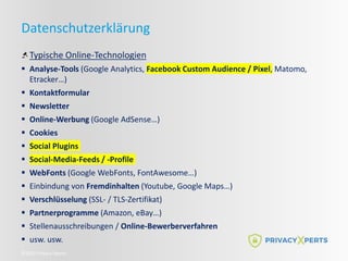 ©2022 Privacy Xperts
Datenschutzerklärung
Typische Online-Technologien
 Analyse-Tools (Google Analytics, Facebook Custom Audience / Pixel, Matomo,
Etracker…)
 Kontaktformular
 Newsletter
 Online-Werbung (Google AdSense…)
 Cookies
 Social Plugins
 Social-Media-Feeds / -Profile
 WebFonts (Google WebFonts, FontAwesome…)
 Einbindung von Fremdinhalten (Youtube, Google Maps…)
 Verschlüsselung (SSL- / TLS-Zertifikat)
 Partnerprogramme (Amazon, eBay…)
 Stellenausschreibungen / Online-Bewerberverfahren
 usw. usw.
 